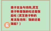 孢子主治与功效,灵芝孢子粉是饭前吃还是饭后吃 (灵芝孢子粉的用法及功效：饭前还是饭后？)