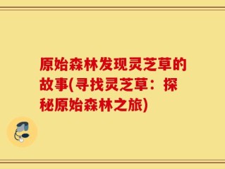 原始森林发现灵芝草的故事(寻找灵芝草：探秘原始森林之旅)