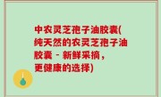 中农灵芝孢子油胶囊(纯天然的农灵芝孢子油胶囊 - 新鲜采摘，更健康的选择)