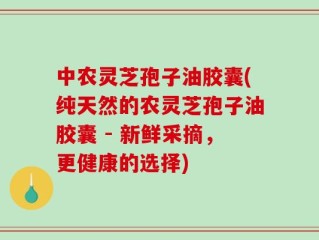 中农灵芝孢子油胶囊(纯天然的农灵芝孢子油胶囊 - 新鲜采摘，更健康的选择)
