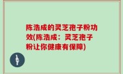 陈浩成的灵芝孢子粉功效(陈浩成：灵芝孢子粉让你健康有保障)