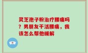 灵芝孢子粉治疗腰痛吗？男朋友干活腰痛，我该怎么帮他缓解