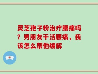 灵芝孢子粉治疗腰痛吗？男朋友干活腰痛，我该怎么帮他缓解