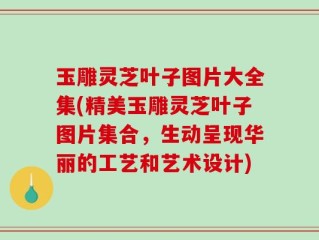 玉雕灵芝叶子图片大全集(精美玉雕灵芝叶子图片集合，生动呈现华丽的工艺和艺术设计)