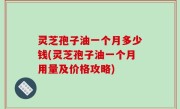 灵芝孢子油一个月多少钱(灵芝孢子油一个月用量及价格攻略)