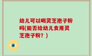 幼儿可以喝灵芝孢子粉吗(能否给幼儿食用灵芝孢子粉？)