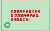 灵芝孢子粉食品检测报告(灵芝孢子粉的食品检测报告公布)