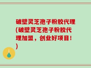 破壁灵芝孢子粉胶代理(破壁灵芝孢子粉胶代理加盟，创业好项目！)