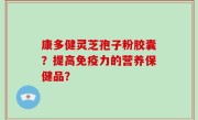 康多健灵芝孢子粉胶囊？提高免疫力的营养保健品？