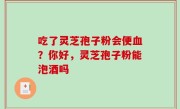 吃了灵芝孢子粉会便血？你好，灵芝孢子粉能泡酒吗