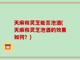 天麻和灵芝能否泡酒(天麻和灵芝泡酒的效果如何？)