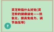 灵芝粉指什么好处(灵芝粉的健康益处——抗氧化、提高免疫力、调节血压等)