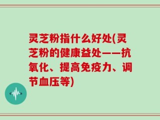 灵芝粉指什么好处(灵芝粉的健康益处——抗氧化、提高免疫力、调节血压等)
