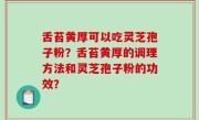 舌苔黄厚可以吃灵芝孢子粉？舌苔黄厚的调理方法和灵芝孢子粉的功效？