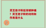 灵芝孢子粉后牙龈肿痛？灵芝孢子粉的功效和作用是什么