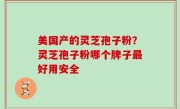 美国产的灵芝孢子粉？灵芝孢子粉哪个牌子最好用安全