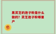 黑灵芝的孢子粉是什么做的？灵芝孢子粉哪里产