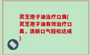 灵芝孢子油治疗口臭(灵芝孢子油有效治疗口臭，清新口气轻松达成)