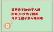 灵芝孢子油49岁入睡困难(49岁男子因服用灵芝孢子油入睡困难)