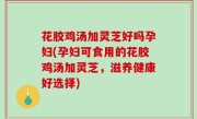 花胶鸡汤加灵芝好吗孕妇(孕妇可食用的花胶鸡汤加灵芝，滋养健康好选择)