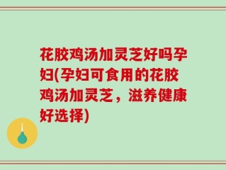 花胶鸡汤加灵芝好吗孕妇(孕妇可食用的花胶鸡汤加灵芝，滋养健康好选择)