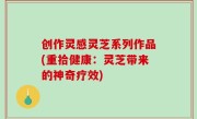 创作灵感灵芝系列作品(重拾健康：灵芝带来的神奇疗效)