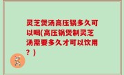 灵芝煲汤高压锅多久可以喝(高压锅煲制灵芝汤需要多久才可以饮用？)