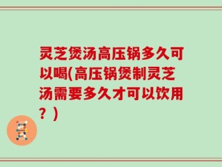 灵芝煲汤高压锅多久可以喝(高压锅煲制灵芝汤需要多久才可以饮用？)