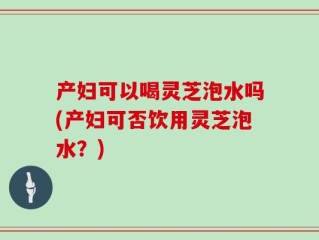 产妇可以喝灵芝泡水吗(产妇可否饮用灵芝泡水？)