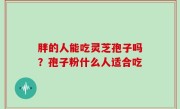 胖的人能吃灵芝孢子吗？孢子粉什么人适合吃