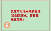 灵芝可以泡水喝的做法(自制灵芝水，营养美味又简单)