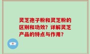 灵芝孢子粉和灵芝粉的区别和功效？详解灵芝产品的特点与作用？