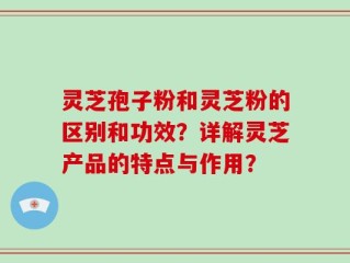 灵芝孢子粉和灵芝粉的区别和功效？详解灵芝产品的特点与作用？