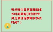 天然野生灵芝保质期多长时间最好(天然野生灵芝最佳保质期有多长时间？)