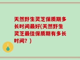 天然野生灵芝保质期多长时间最好(天然野生灵芝最佳保质期有多长时间？)