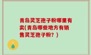 青岛灵芝孢子粉哪里有卖(青岛哪些地方有销售灵芝孢子粉？)