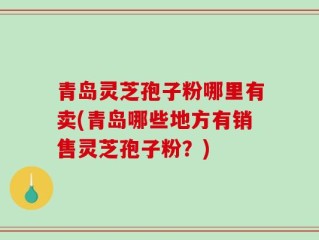 青岛灵芝孢子粉哪里有卖(青岛哪些地方有销售灵芝孢子粉？)