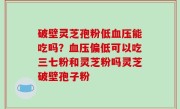 破壁灵芝孢粉低血压能吃吗？血压偏低可以吃三七粉和灵芝粉吗灵芝破壁孢子粉