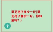 灵芝孢子多少一斤(灵芝孢子售价一斤，你知道吗？)