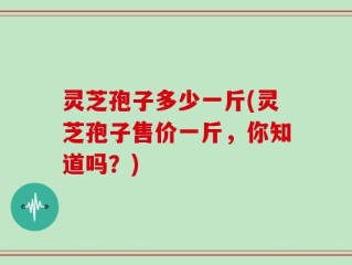 灵芝孢子多少一斤(灵芝孢子售价一斤，你知道吗？)