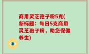 商用灵芝孢子粉5克(新标题：每日5克商用灵芝孢子粉，助您保健养生)