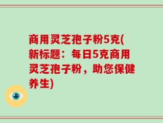 商用灵芝孢子粉5克(新标题：每日5克商用灵芝孢子粉，助您保健养生)