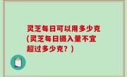 灵芝每日可以用多少克(灵芝每日摄入量不宜超过多少克？)