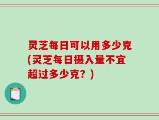灵芝每日可以用多少克(灵芝每日摄入量不宜超过多少克？)
