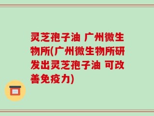 灵芝孢子油 广州微生物所(广州微生物所研发出灵芝孢子油 可改善免疫力)