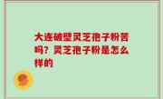 大连破壁灵芝孢子粉苦吗？灵芝孢子粉是怎么样的