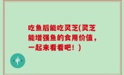吃鱼后能吃灵芝(灵芝能增强鱼的食用价值，一起来看看吧！)