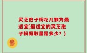 灵芝孢子粉吃几颗为最适宜(最适宜的灵芝孢子粉摄取量是多少？)