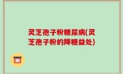 灵芝孢子粉糖尿病(灵芝孢子粉的降糖益处)