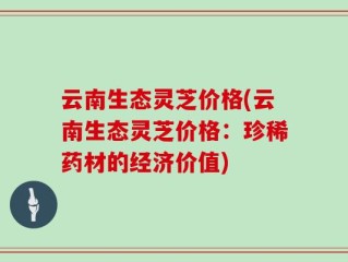 云南生态灵芝价格(云南生态灵芝价格：珍稀药材的经济价值)